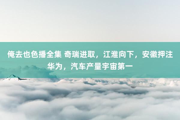 俺去也色播全集 奇瑞进取，江淮向下，安徽押注华为，汽车产量宇宙第一