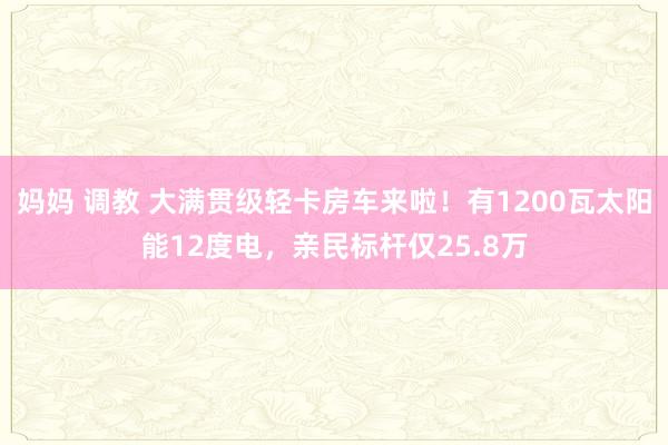 妈妈 调教 大满贯级轻卡房车来啦！有1200瓦太阳能12度电，亲民标杆仅25.8万