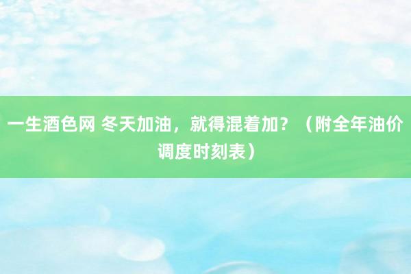 一生酒色网 冬天加油，就得混着加？（附全年油价调度时刻表）