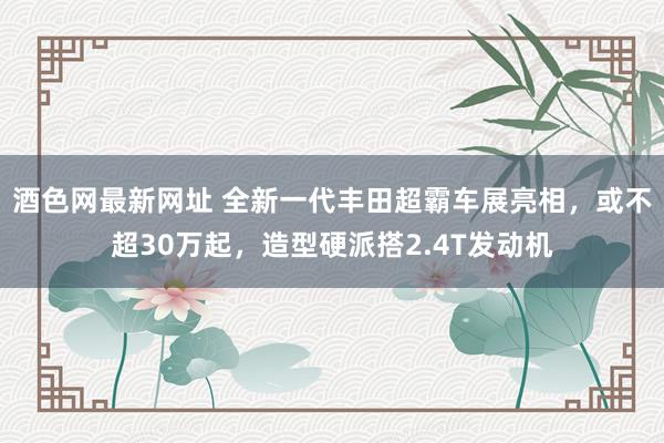 酒色网最新网址 全新一代丰田超霸车展亮相，或不超30万起，造型硬派搭2.4T发动机