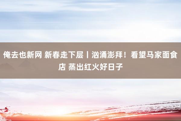 俺去也新网 新春走下层丨汹涌澎拜！看望马家面食店 蒸出红火好日子