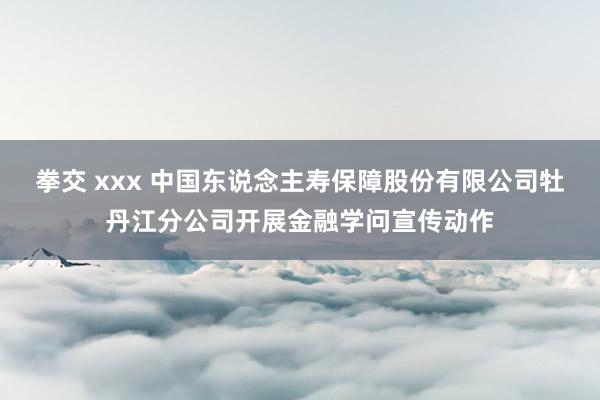 拳交 xxx 中国东说念主寿保障股份有限公司牡丹江分公司开展金融学问宣传动作