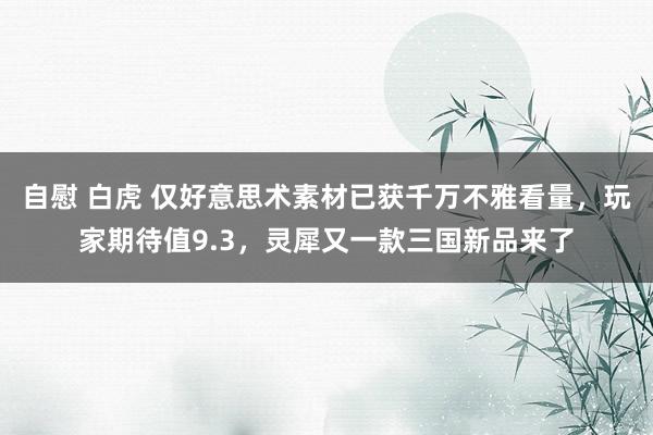 自慰 白虎 仅好意思术素材已获千万不雅看量，玩家期待值9.3，灵犀又一款三国新品来了