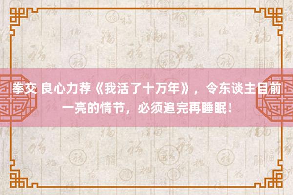 拳交 良心力荐《我活了十万年》，令东谈主目前一亮的情节，必须追完再睡眠！
