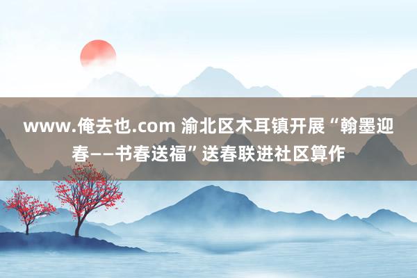 www.俺去也.com 渝北区木耳镇开展“翰墨迎春——书春送福”送春联进社区算作