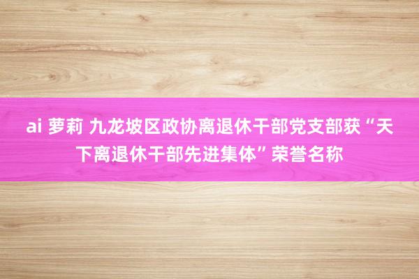 ai 萝莉 九龙坡区政协离退休干部党支部获“天下离退休干部先进集体”荣誉名称