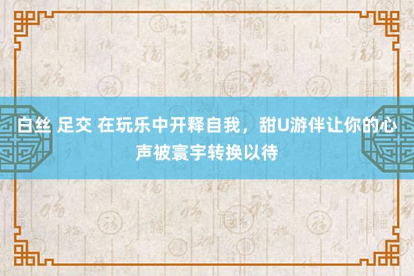 白丝 足交 在玩乐中开释自我，甜U游伴让你的心声被寰宇转换以待