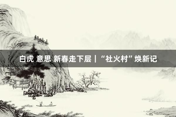 白虎 意思 新春走下层｜“社火村”焕新记