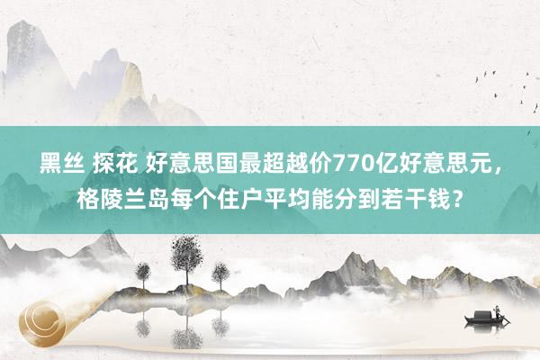 黑丝 探花 好意思国最超越价770亿好意思元，格陵兰岛每个住户平均能分到若干钱？