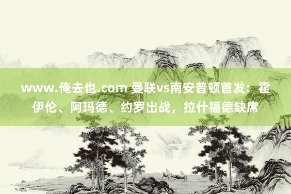 www.俺去也.com 曼联vs南安普顿首发：霍伊伦、阿玛德、约罗出战，拉什福德缺席