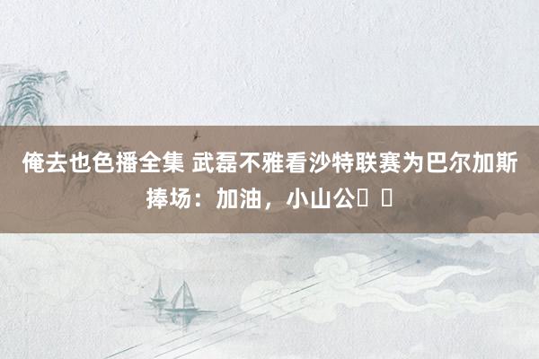 俺去也色播全集 武磊不雅看沙特联赛为巴尔加斯捧场：加油，小山公⛽️