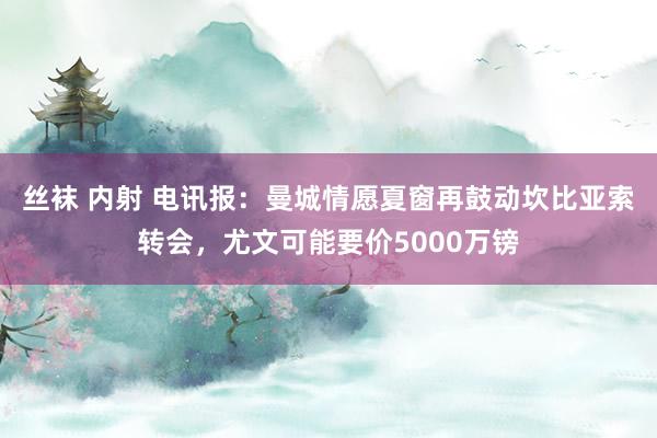 丝袜 内射 电讯报：曼城情愿夏窗再鼓动坎比亚索转会，尤文可能要价5000万镑
