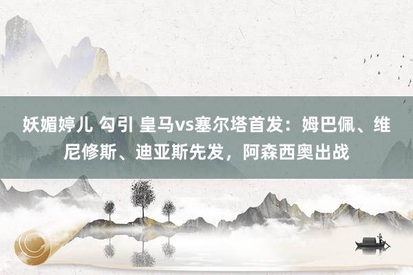 妖媚婷儿 勾引 皇马vs塞尔塔首发：姆巴佩、维尼修斯、迪亚斯先发，阿森西奥出战