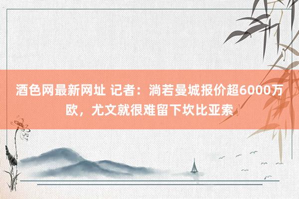 酒色网最新网址 记者：淌若曼城报价超6000万欧，尤文就很难留下坎比亚索