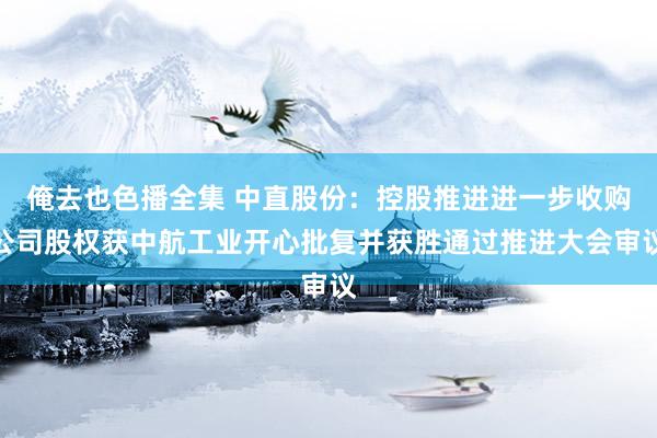 俺去也色播全集 中直股份：控股推进进一步收购公司股权获中航工业开心批复并获胜通过推进大会审议