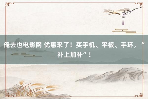 俺去也电影网 优惠来了！买手机、平板、手环，“补上加补”！