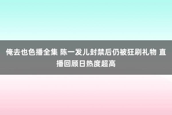俺去也色播全集 陈一发儿封禁后仍被狂刷礼物 直播回顾日热度超高