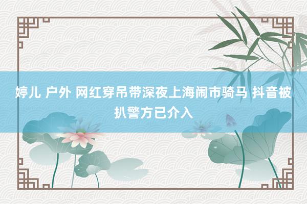 婷儿 户外 网红穿吊带深夜上海闹市骑马 抖音被扒警方已介入