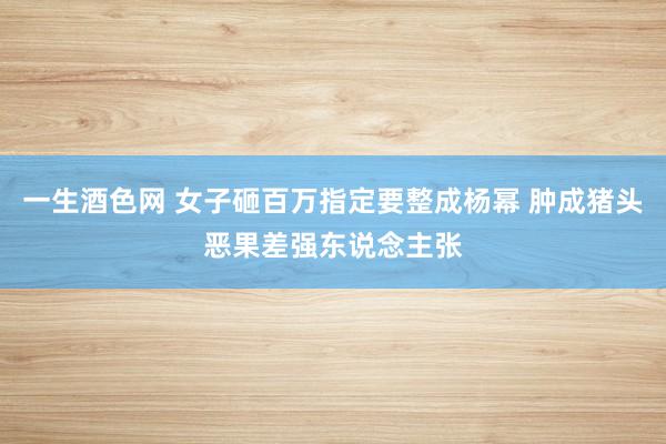 一生酒色网 女子砸百万指定要整成杨幂 肿成猪头恶果差强东说念主张