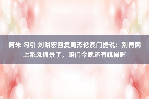 阿朱 勾引 刘畊宏回复周杰伦澳门据说：别再网上系风捕景了，咱们今晚还有跳操喔
