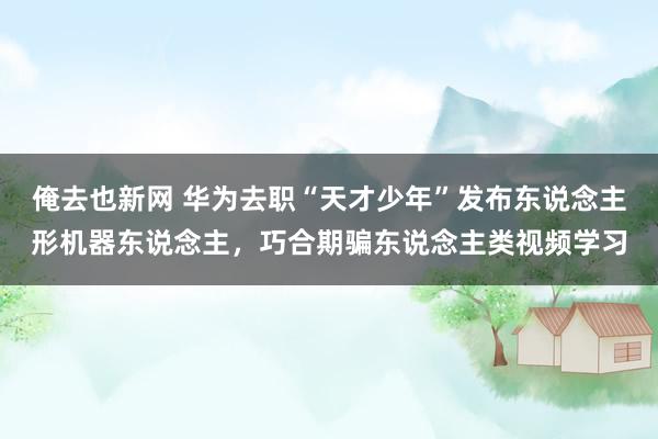 俺去也新网 华为去职“天才少年”发布东说念主形机器东说念主，巧合期骗东说念主类视频学习