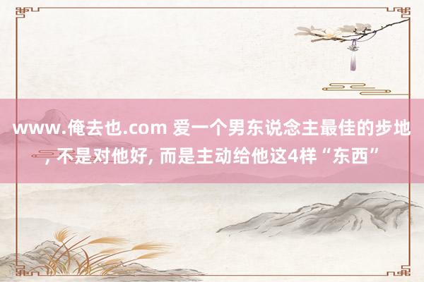 www.俺去也.com 爱一个男东说念主最佳的步地， 不是对他好， 而是主动给他这4样“东西”
