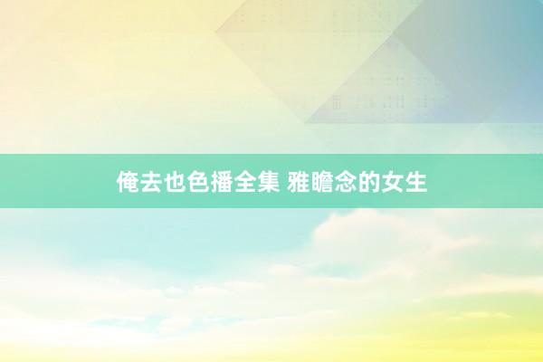 俺去也色播全集 雅瞻念的女生