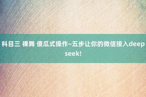 科目三 裸舞 傻瓜式操作~五步让你的微信接入deepseek!