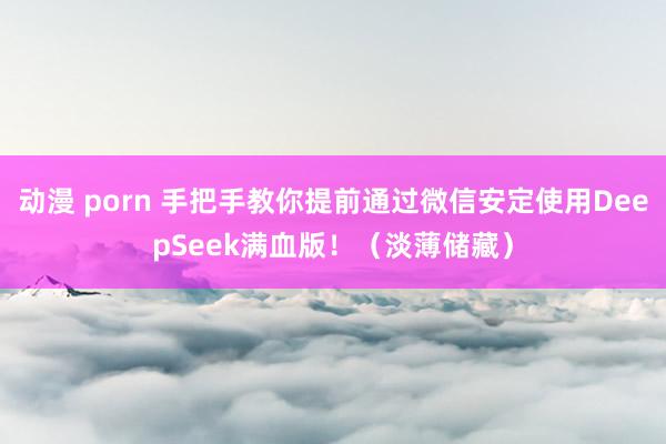 动漫 porn 手把手教你提前通过微信安定使用DeepSeek满血版！（淡薄储藏）