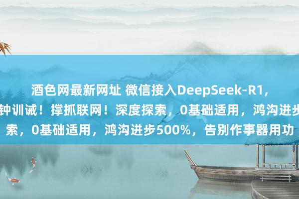 酒色网最新网址 微信接入DeepSeek-R1，强制开启形态来了 ！1分钟训诫！撑抓联网！深度探索，0基础适用，鸿沟进步500%，告别作事器用功