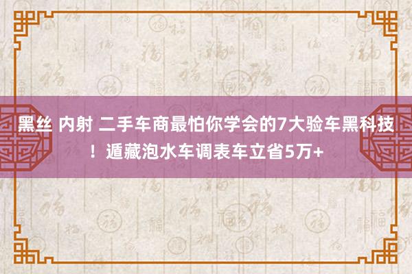黑丝 内射 二手车商最怕你学会的7大验车黑科技！遁藏泡水车调表车立省5万+