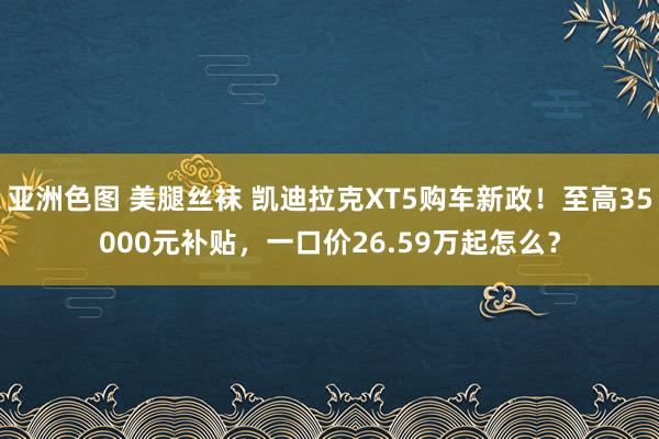亚洲色图 美腿丝袜 凯迪拉克XT5购车新政！至高35000元补贴，一口价26.59万起怎么？