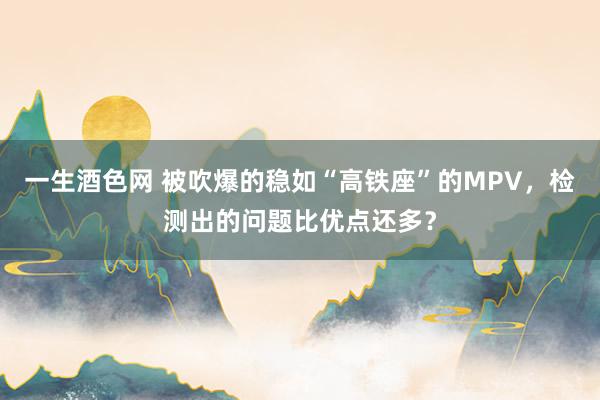 一生酒色网 被吹爆的稳如“高铁座”的MPV，检测出的问题比优点还多？