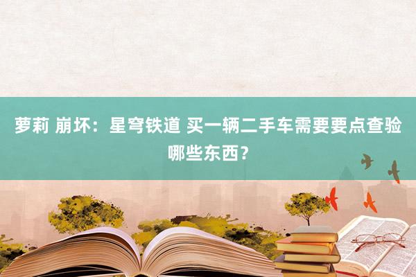 萝莉 崩坏：星穹铁道 买一辆二手车需要要点查验哪些东西？