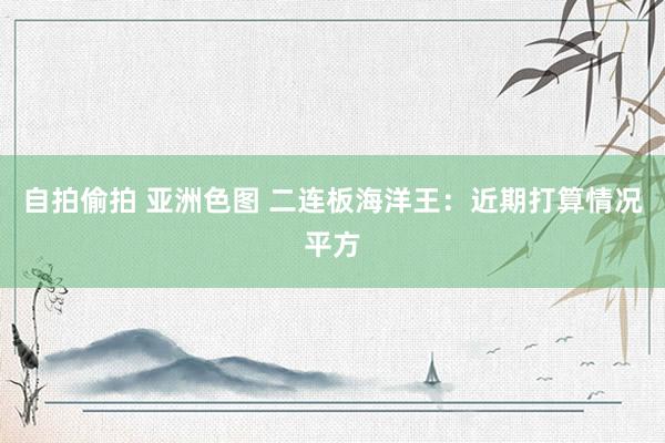 自拍偷拍 亚洲色图 二连板海洋王：近期打算情况平方