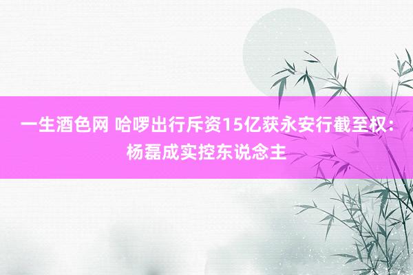 一生酒色网 哈啰出行斥资15亿获永安行截至权：杨磊成实控东说念主