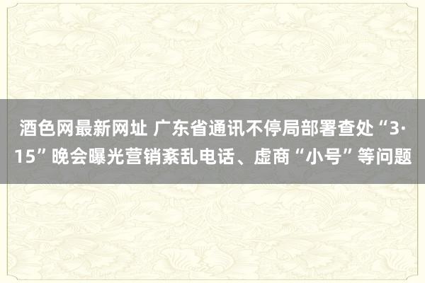 酒色网最新网址 广东省通讯不停局部署查处“3·15”晚会曝光营销紊乱电话、虚商“小号”等问题