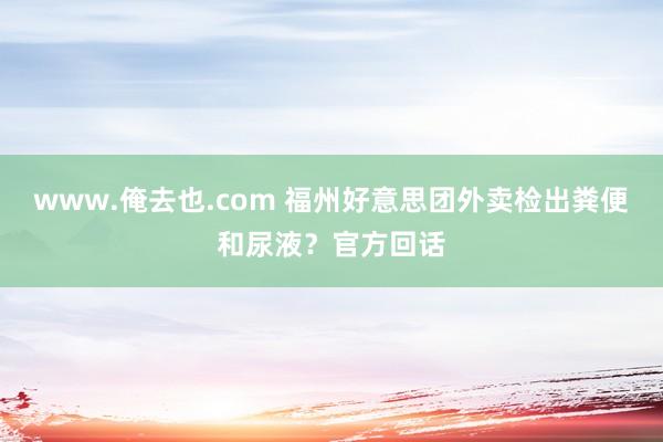 www.俺去也.com 福州好意思团外卖检出粪便和尿液？官方回话