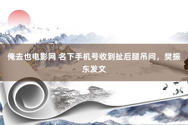 俺去也电影网 名下手机号收到扯后腿吊问，樊振东发文