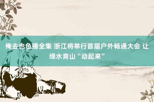 俺去也色播全集 浙江将举行首届户外畅通大会 让绿水青山“动起来”