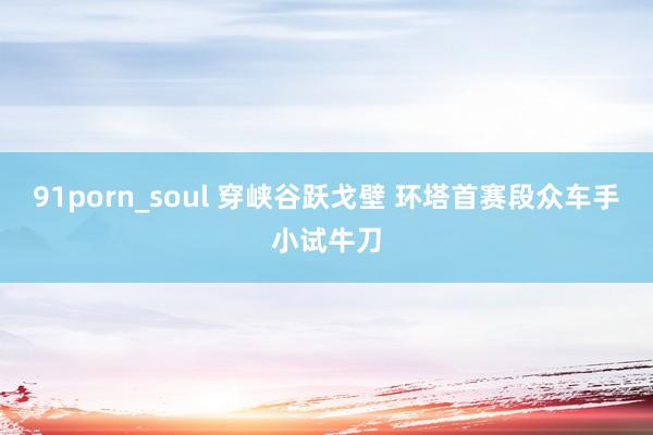 91porn_soul 穿峡谷跃戈壁 环塔首赛段众车手小试牛刀