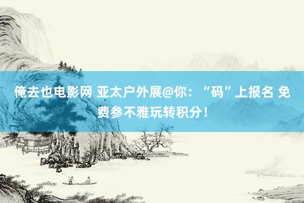 俺去也电影网 亚太户外展@你：“码”上报名 免费参不雅玩转积分！