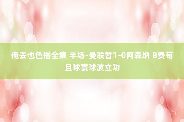 俺去也色播全集 半场-曼联暂1-0阿森纳 B费苟且球寰球波立功