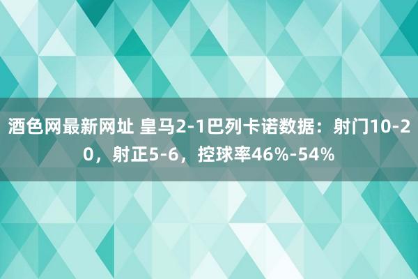 酒色网最新网址 皇马2-1巴列卡诺数据：射门10-20，射正5-6，控球率46%-54%