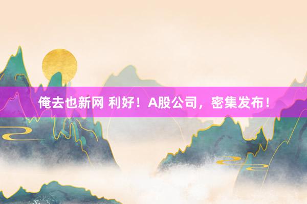 俺去也新网 利好！A股公司，密集发布！