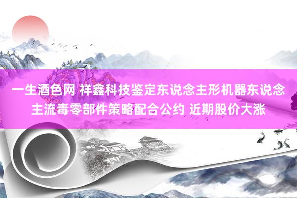 一生酒色网 祥鑫科技鉴定东说念主形机器东说念主流毒零部件策略配合公约 近期股价大涨