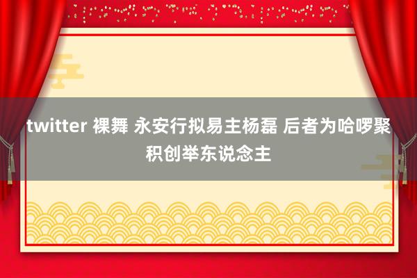 twitter 裸舞 永安行拟易主杨磊 后者为哈啰聚积创举东说念主