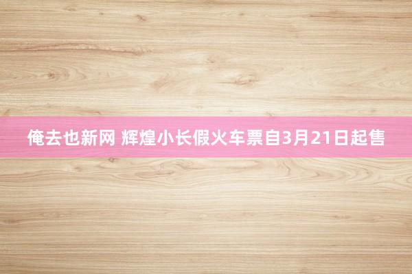 俺去也新网 辉煌小长假火车票自3月21日起售
