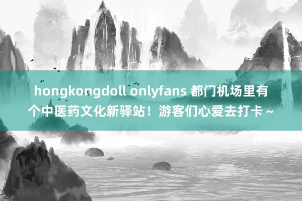 hongkongdoll onlyfans 都门机场里有个中医药文化新驿站！游客们心爱去打卡～