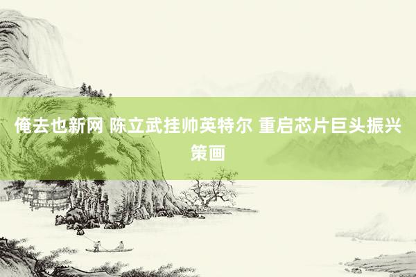 俺去也新网 陈立武挂帅英特尔 重启芯片巨头振兴策画
